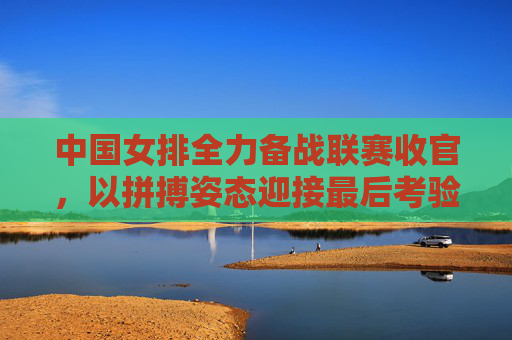 中国女排全力备战联赛收官,以拼搏姿态迎接最后考验,中国女排全力备战联赛收官 拼搏姿态迎接最后考验