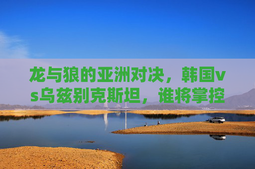 龙与狼的亚洲对决,韩国vs乌兹别克斯坦,谁将掌控赛场节奏?龙与狼的亚洲对决,韩国vs乌兹别克斯坦,谁将掌控赛场节奏?