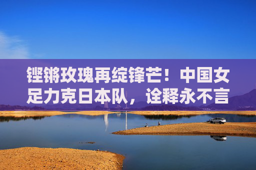 铿锵玫瑰再绽锋芒！中国女足力克日本队，诠释永不言弃的体育精神，铿锵玫瑰再绽锋芒，力克日本诠释永不言弃