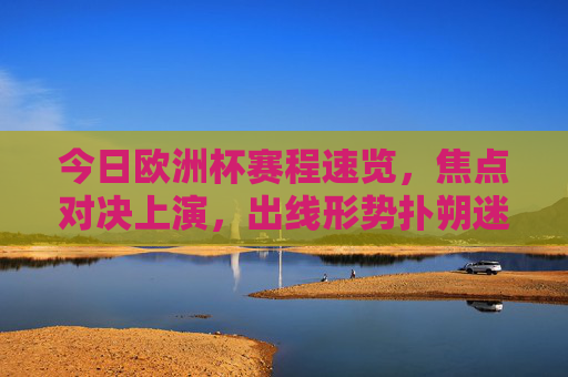 今日欧洲杯赛程速览，焦点对决上演，出线形势扑朔迷离，欧洲杯赛程速览，焦点对决上演，出线形势扑朔迷离