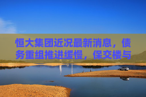 恒大集团近况最新消息,债务重组推进缓慢,保交楼与资产处置成核心焦点,恒大债务重组推进缓慢,保交楼与资产处置成核心焦点