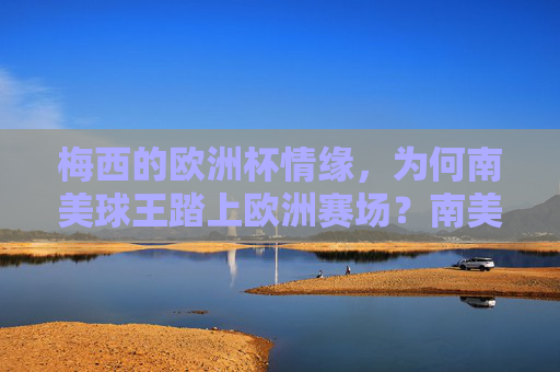梅西的欧洲杯情缘,为何南美球王踏上欧洲赛场?南美球王的欧洲杯情缘,梅西踏上欧洲赛场之谜