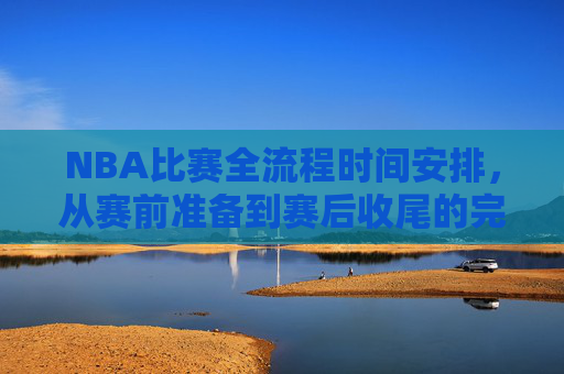 NBA比赛全流程时间安排,从赛前准备到赛后收尾的完整解析,NBA比赛全流程时间安排,赛前准备至赛后收尾完整解析