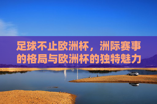 足球不止欧洲杯,洲际赛事的格局与欧洲杯的独特魅力,足球不止欧洲杯,洲际赛事格局与欧洲杯的独特魅力