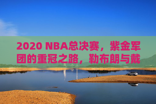 2020 NBA总决赛,紫金军团的重冠之路,勒布朗与戴维斯的王者加冕,2020总决赛,紫金重冠,詹眉加冕