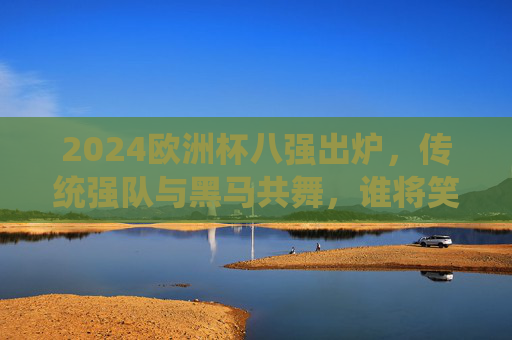 2024欧洲杯八强出炉,传统强队与黑马共舞,谁将笑傲半决赛?