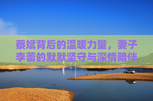 蔡斌背后的温暖力量,妻子李蕾的默默坚守与深情陪伴,蔡斌的温暖力量,妻子李蕾的默默坚守与深情陪伴
