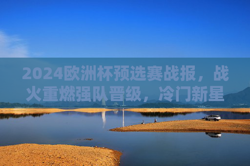 2024欧洲杯预选赛战报,战火重燃强队晋级,冷门新星闪耀欧洲赛场,2024欧洲杯预选赛,强队晋级,冷门新星闪耀