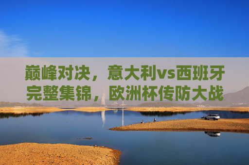 巅峰对决,意大利vs西班牙完整集锦,欧洲杯传防大战的经典教科书,巅峰对决,意大利vs西班牙欧洲杯传防大战经典教科书