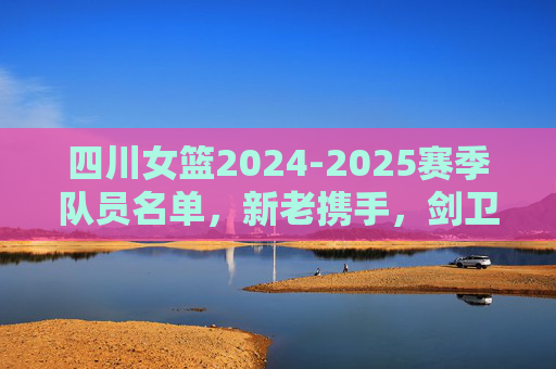 四川女篮2024-2025赛季队员名单，新老携手，剑卫荣耀，四川女篮2024-2025赛季名单，新老携手剑卫荣耀