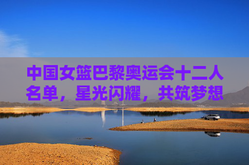 中国女篮巴黎奥运会十二人名单，星光闪耀，共筑梦想，中国女篮巴黎奥运十二人名单，星光闪耀共筑梦