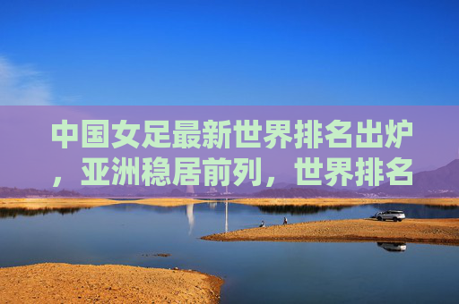中国女足最新世界排名出炉，亚洲稳居前列，世界排名第15位，中国女足最新世界排名出炉，亚洲稳居前列，世界第15位