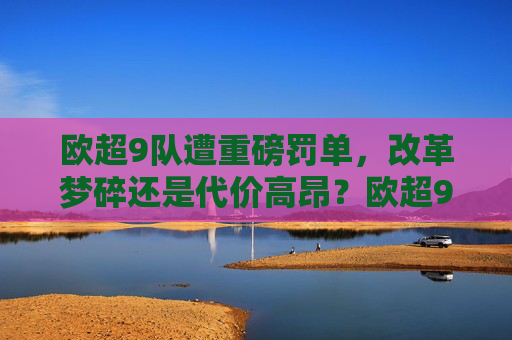 欧超9队遭重磅罚单，改革梦碎还是代价高昂？欧超9队遭重磅罚单，改革梦碎代价高昂