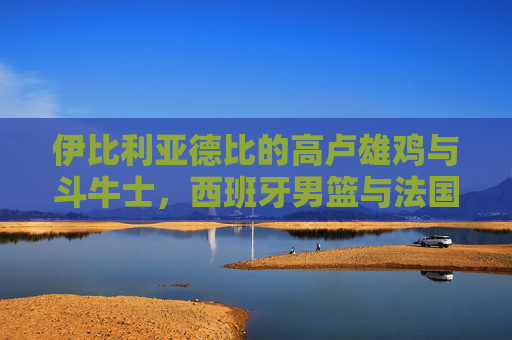 伊比利亚德比的高卢雄鸡与斗牛士，西班牙男篮与法国男篮的巅峰对决，伊比利亚德比巅峰对决，高卢雄鸡斗牛士男篮争锋
