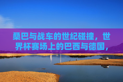 桑巴与战车的世纪碰撞，世界杯赛场上的巴西与德国，桑巴与战车的世界杯世纪碰撞