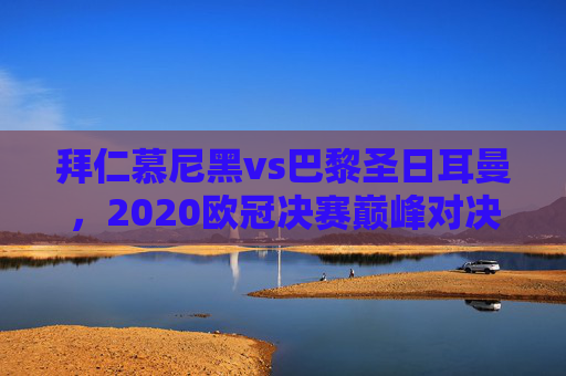 拜仁慕尼黑vs巴黎圣日耳曼，2020欧冠决赛巅峰对决，双雄阵容战术深度解析，拜仁慕尼黑vs巴黎圣日耳曼，2020欧冠决赛巅峰对决，双雄阵容战术深度解析