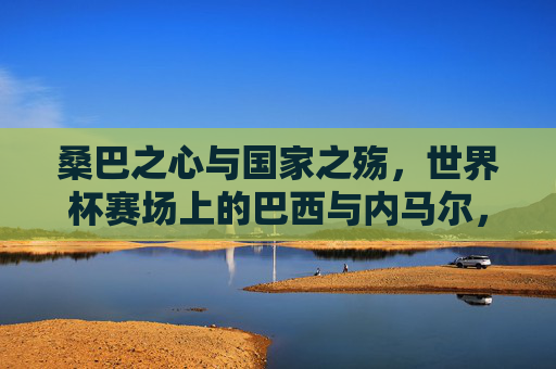 桑巴之心与国家之殇,世界杯赛场上的巴西与内马尔,桑巴之心与国家之殇,世界杯赛场上的巴西与内马尔