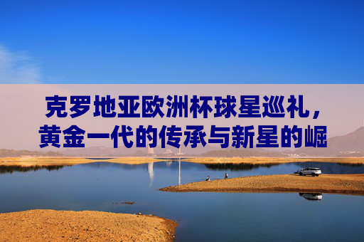 克罗地亚欧洲杯球星巡礼，黄金一代的传承与新星的崛起，克罗地亚欧洲杯，黄金一代传承与新星崛起