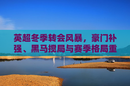英超冬季转会风暴，豪门补强、黑马搅局与赛季格局重塑，英超冬季转会风暴，豪门补强黑马搅局，重塑赛季格局