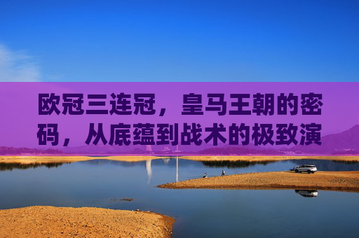 欧冠三连冠,皇马王朝的密码,从底蕴到战术的极致演绎,欧冠三连冠铸就皇马王朝,底蕴与战术的极致密码