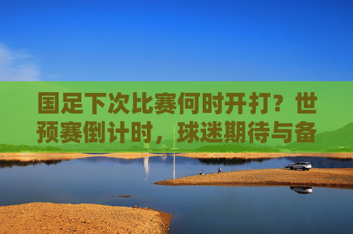 国足下次比赛何时开打?世预赛倒计时,球迷期待与备战观察