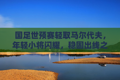 国足世预赛轻取马尔代夫，年轻小将闪耀，稳固出线之路，国足世预赛轻取马尔代夫 小将闪耀稳固出线之路