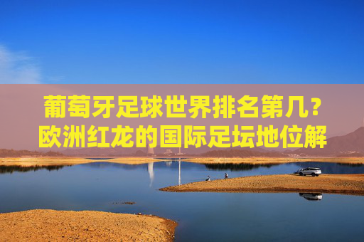 葡萄牙足球世界排名第几?欧洲红龙的国际足坛地位解析,葡萄牙足球世界排名与欧洲红龙国际足坛地位解析