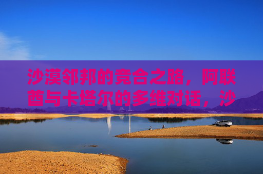 沙漠邻邦的竞合之路,阿联酋与卡塔尔的多维对话,沙漠邻邦的竞合之路,阿联酋与卡塔尔的多维对话