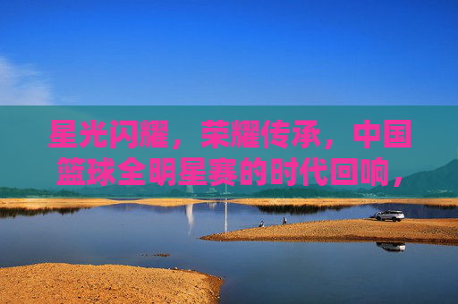 星光闪耀，荣耀传承，中国篮球全明星赛的时代回响，星光闪耀，荣耀传承，中国篮球全明星赛的时代回响
