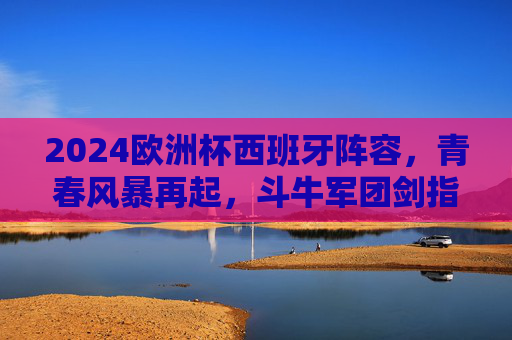 2024欧洲杯西班牙阵容，青春风暴再起，斗牛军团剑指冠军之巅，2024欧洲杯，斗牛军团青春风暴剑指冠军