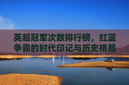 英超冠军次数排行榜,红蓝争霸的时代印记与历史格局解析,英超冠军次数排行榜,红蓝争霸的时代印记与历史格局