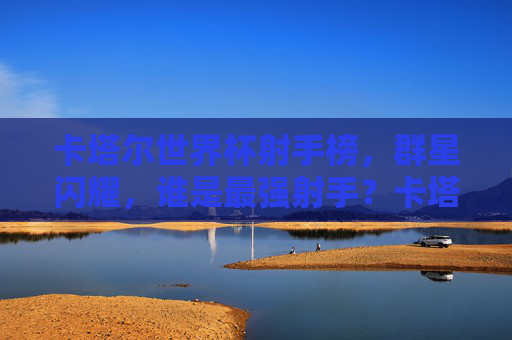 卡塔尔世界杯射手榜，群星闪耀，谁是最强射手？卡塔尔世界杯射手榜，群星闪耀，谁是最强射手？