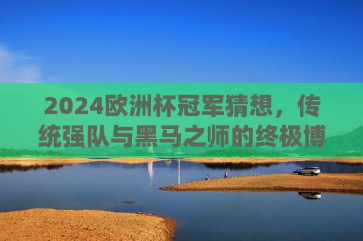 2024欧洲杯冠军猜想，传统强队与黑马之师的终极博弈，2024欧洲杯冠军猜想，传统强队与黑马之师的终极博弈