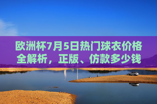 欧洲杯7月5日热门球衣价格全解析,正版、仿款多少钱?