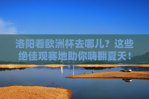洛阳看欧洲杯去哪儿?这些绝佳观赛地助你嗨翻夏天!洛阳欧洲杯观赛地,嗨翻夏天的绝佳去处