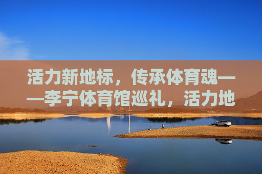 活力新地标,传承体育魂——李宁体育馆巡礼,活力地标传体育魂——李宁体育馆巡礼