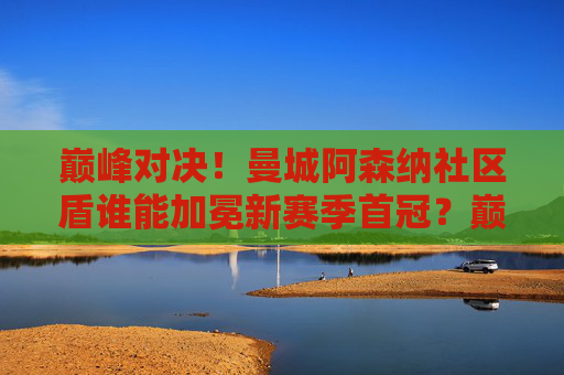 巅峰对决！曼城阿森纳社区盾谁能加冕新赛季首冠？巅峰对决！曼城阿森纳社区盾争锋新赛季首冠