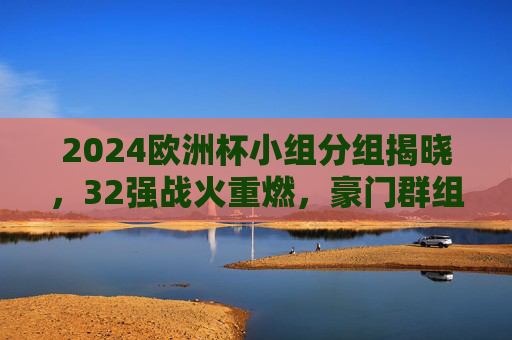 2024欧洲杯小组分组揭晓,32强战火重燃,豪门群组看点解析