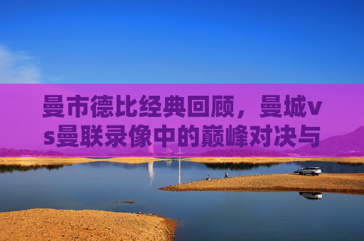 曼市德比经典回顾，曼城vs曼联录像中的巅峰对决与战术博弈，曼市德比经典回顾，巅峰对决与战术博弈