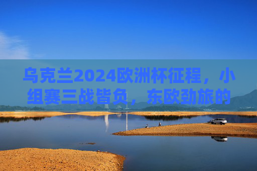 乌克兰2024欧洲杯征程,小组赛三战皆负,东欧劲旅的挑战与反思,乌克兰2024欧洲杯,东欧劲旅小组赛三战皆负的挑战与反思