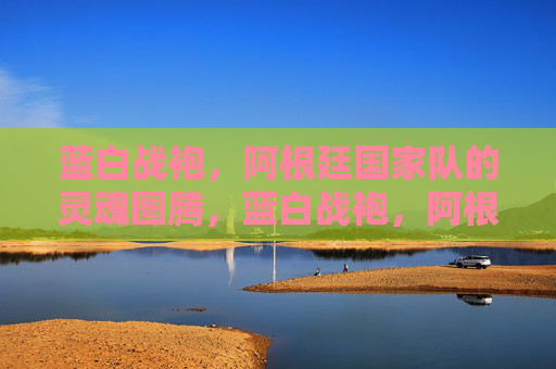 蓝白战袍,阿根廷国家队的灵魂图腾,蓝白战袍,阿根廷的灵魂图腾