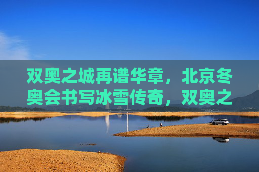 双奥之城再谱华章，北京冬奥会书写冰雪传奇，双奥之城续写冰雪传奇