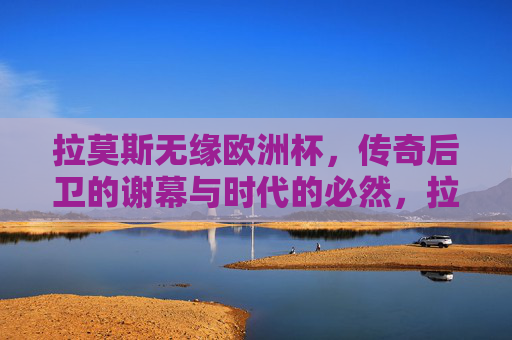拉莫斯无缘欧洲杯，传奇后卫的谢幕与时代的必然，拉莫斯无缘欧洲杯，传奇后卫的谢幕与时代的必然