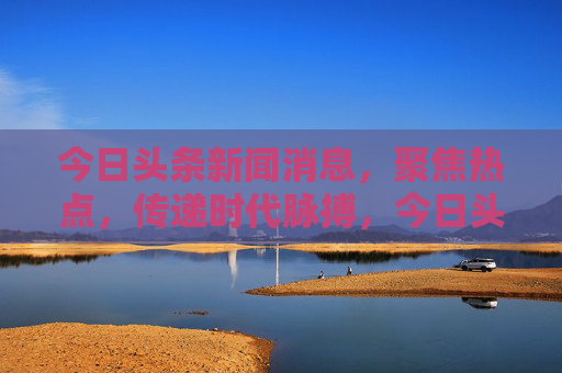 今日头条新闻消息,聚焦热点,传递时代脉搏,今日头条,热点聚焦,时代脉搏
