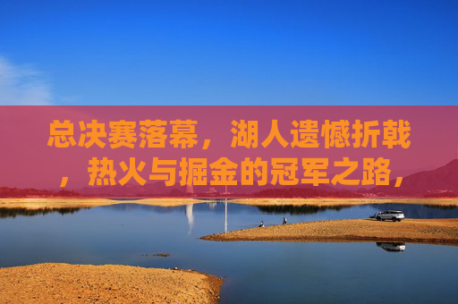 总决赛落幕，湖人遗憾折戟，热火与掘金的冠军之路，总决赛落幕湖人憾负 热火掘金踏上争冠征途