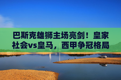 巴斯克雄狮主场亮剑！皇家社会vs皇马，西甲争冠格局的关键一战，皇家社会主场亮剑战皇马！西甲争冠关键战