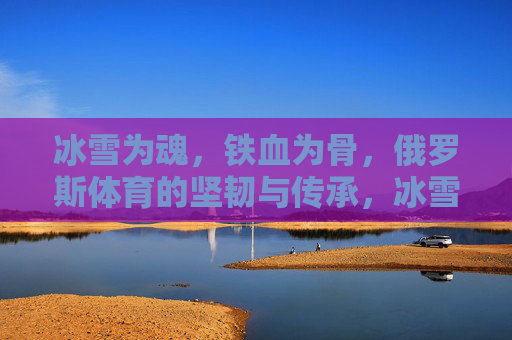 冰雪为魂,铁血为骨,俄罗斯体育的坚韧与传承,冰雪为魂,铁血为骨,俄罗斯体育的坚韧传承