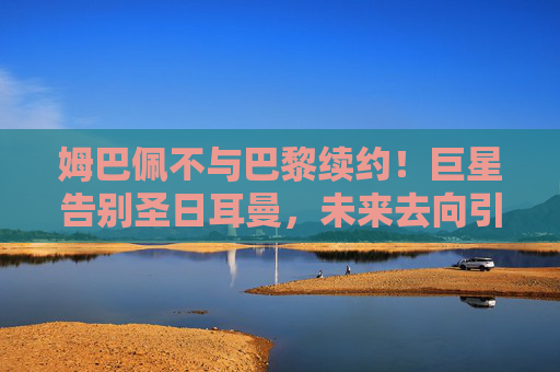 姆巴佩不与巴黎续约!巨星告别圣日耳曼,未来去向引爆足坛,姆巴佩不续约告别圣日耳曼,未来去向引爆足坛