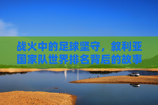 战火中的足球坚守,叙利亚国家队世界排名背后的故事,战火中的足球坚守,叙利亚国家队世界排名背后的故事