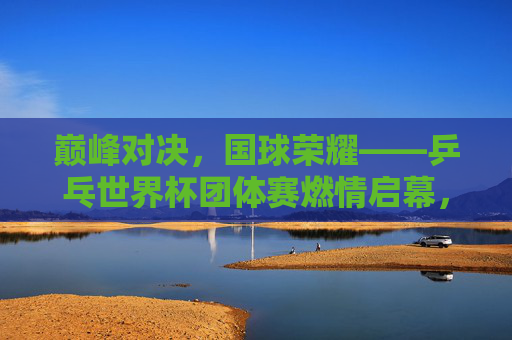 巅峰对决，国球荣耀——乒乓世界杯团体赛燃情启幕，巅峰对决国球荣耀，乒乓世界杯团体赛燃情启幕